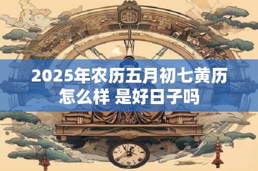 2025年农历五月初七黄历怎么样 是好日子吗