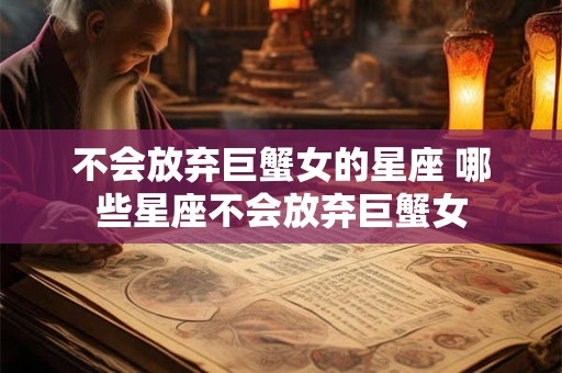 不会放弃巨蟹女的星座 哪些星座不会放弃巨蟹女