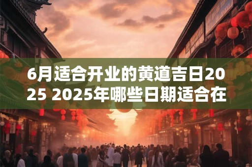 6月适合开业的黄道吉日2025 2025年哪些日期适合在6月开业