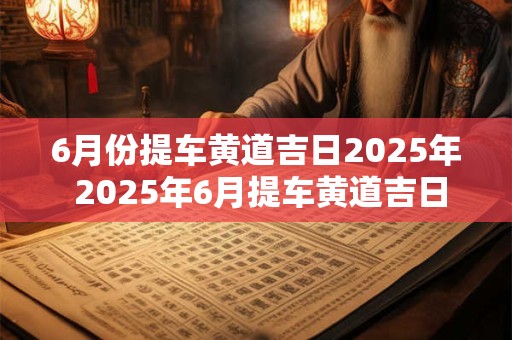 6月份提车黄道吉日2025年 2025年6月提车黄道吉日何时