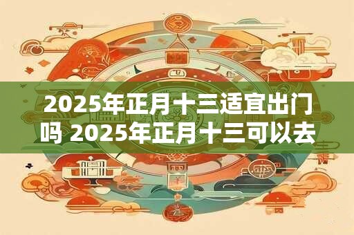 2025年正月十三适宜出门吗 2025年正月十三可以去走亲戚吗