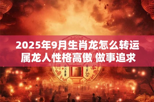 2025年9月生肖龙怎么转运 属龙人性格高傲 做事追求完美
