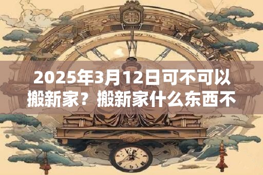 2025年3月12日可不可以搬新家？搬新家什么东西不能带？
