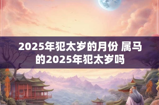2025年犯太岁的月份 属马的2025年犯太岁吗