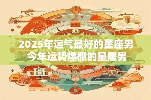2025年运气最好的星座男 今年运势爆棚的星座男