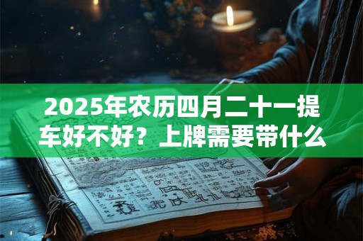 2025年农历四月二十一提车好不好？上牌需要带什么资料？