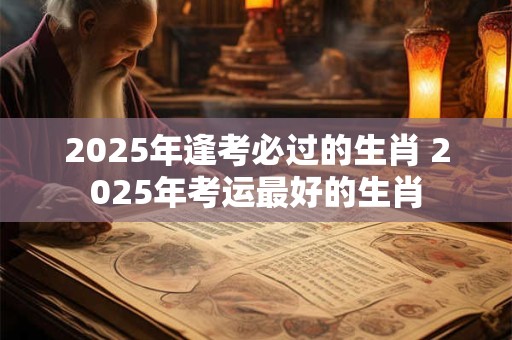 2025年逢考必过的生肖 2025年考运最好的生肖