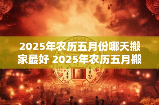2025年农历五月份哪天搬家最好 2025年农历五月搬家宜何时