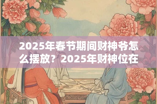 2025年春节期间财神爷怎么摆放？2025年财神位在哪？
