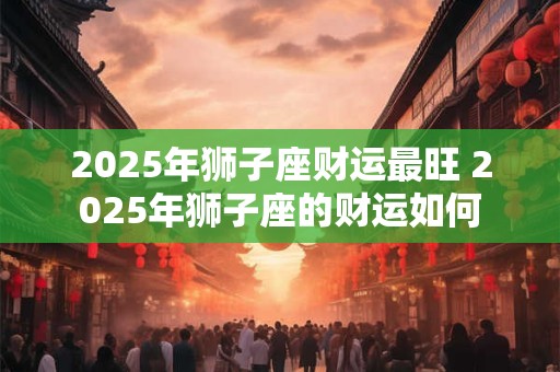 2025年狮子座财运最旺 2025年狮子座的财运如何