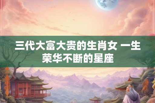 三代大富大贵的生肖女 一生荣华不断的星座