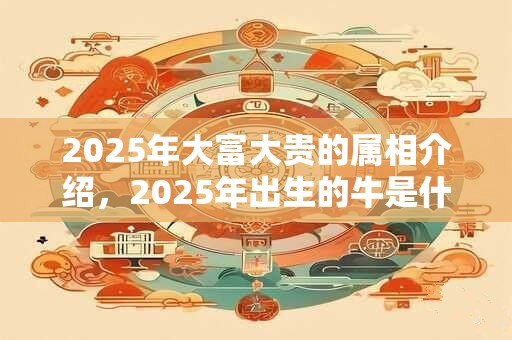 2025年大富大贵的属相介绍，2025年出生的牛是什么命？