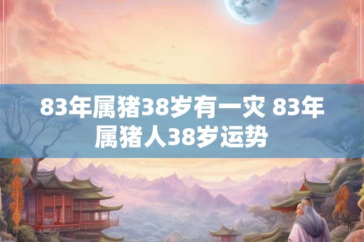 83年属猪38岁有一灾 83年属猪人38岁运势 83年属猪38岁有一灾 83年属猪人38岁运势