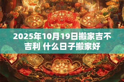 2025年10月19日搬家吉不吉利 什么日子搬家好