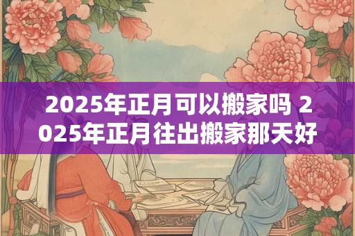 2025年正月可以搬家吗 2025年正月往出搬家那天好