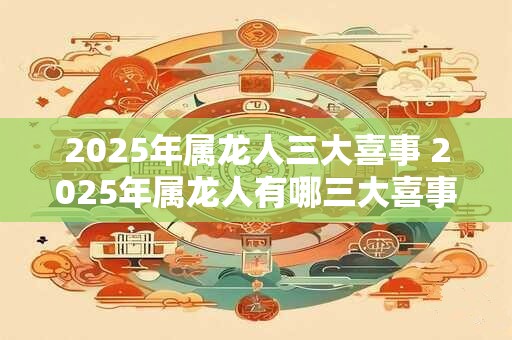 2025年属龙人三大喜事 2025年属龙人有哪三大喜事