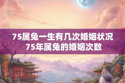 75属兔一生有几次婚姻状况 75年属兔的婚姻次数 75属兔一生有几次婚姻状况 75年属兔的婚姻次数
