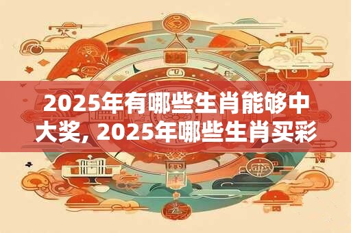 2025年有哪些生肖能够中大奖, 2025年哪些生肖买彩票中奖