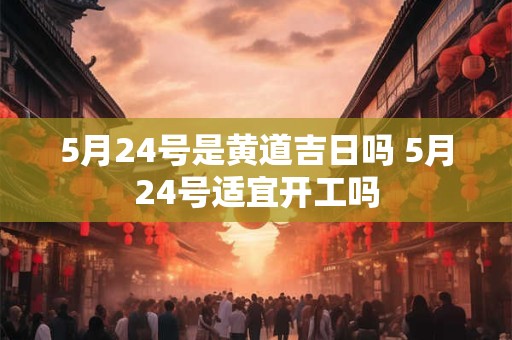 5月24号是黄道吉日吗 5月24号适宜开工吗
