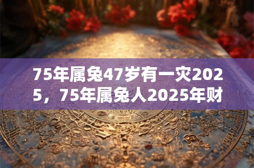 75年属兔47岁有一灾2025，75年属兔人2025年财运方位