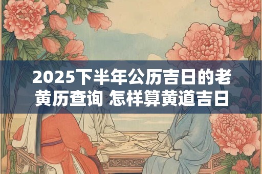2025下半年公历吉日的老黄历查询 怎样算黄道吉日