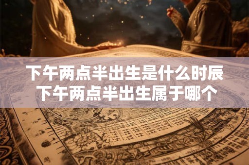 下午两点半出生是什么时辰 下午两点半出生属于哪个时辰