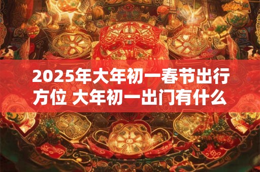 2025年大年初一春节出行方位 大年初一出门有什么忌讳