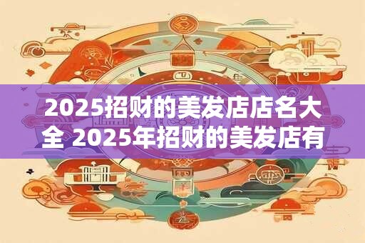 2025招财的美发店店名大全 2025年招财的美发店有哪些好的店名