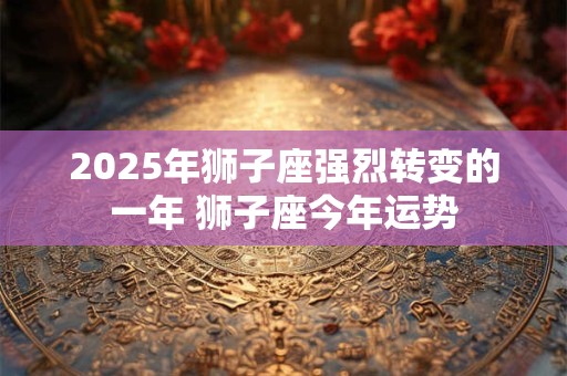 2025年狮子座强烈转变的一年 狮子座今年运势