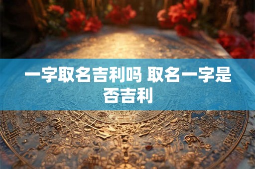 一字取名吉利吗 取名一字是否吉利 一字取名吉利吗 取名一字是否吉利