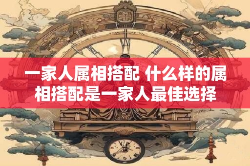 一家人属相搭配 什么样的属相搭配是一家人最佳选择 一家人属相搭配 什么样的属相搭配是一家人最佳选择