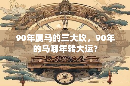 90年属马的三大坎，90年的马哪年转大运？