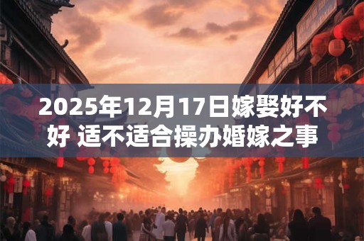 2025年12月17日嫁娶好不好 适不适合操办婚嫁之事 2025年12月17日嫁娶好不好 适不适合操办婚嫁之事