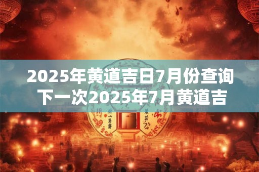 2025年黄道吉日7月份查询 下一次2025年7月黄道吉日是哪天