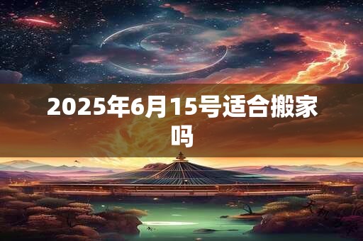 2025年6月15号适合搬家吗 2025年6月15号适合搬家吗