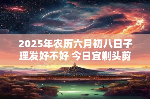 2025年农历六月初八日子理发好不好 今日宜剃头剪头发吗
