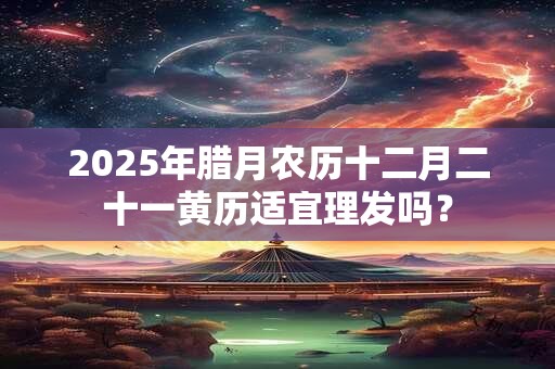 2025年腊月农历十二月二十一黄历适宜理发吗？