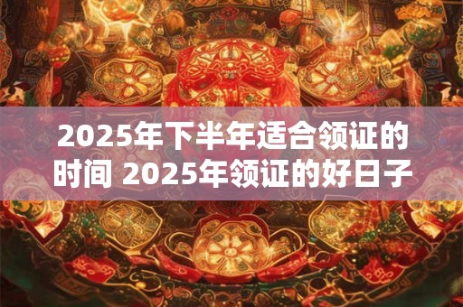 2025年下半年适合领证的时间 2025年领证的好日子有哪些