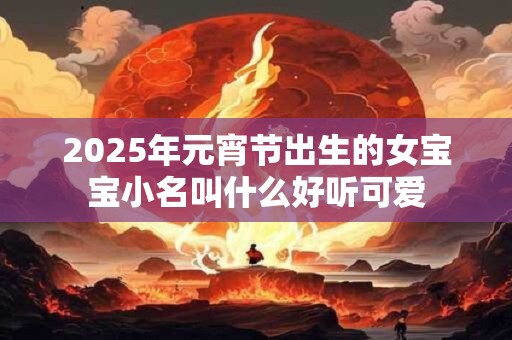 2026年元宵节出生的女宝宝小名叫什么好听可爱 2026年元宵节出生的女宝宝小名叫什么好听可爱