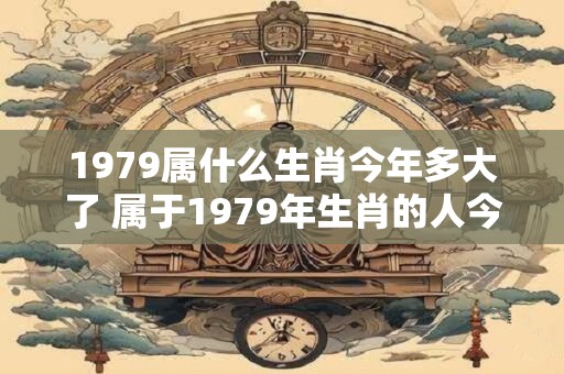 1979属什么生肖今年多大了 属于1979年生肖的人今年多少岁了