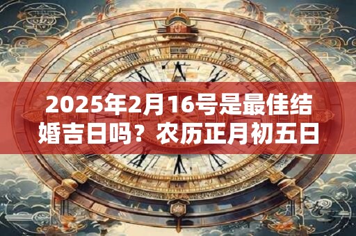 2025年2月16号是最佳结婚吉日吗？农历正月初五日子如何？
