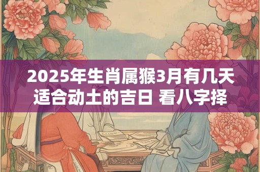 2025年生肖属猴3月有几天适合动土的吉日 看八字择吉日 2025年生肖属猴3月有几天适合动土的吉日 看八字择吉日