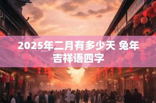 2025年二月有多少天 兔年吉祥语四字 2025年二月有多少天 兔年吉祥语四字