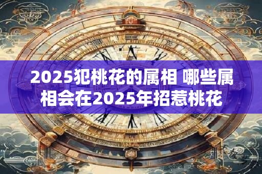 2025犯桃花的属相 哪些属相会在2025年招惹桃花 2025犯桃花的属相 哪些属相会在2025年招惹桃花
