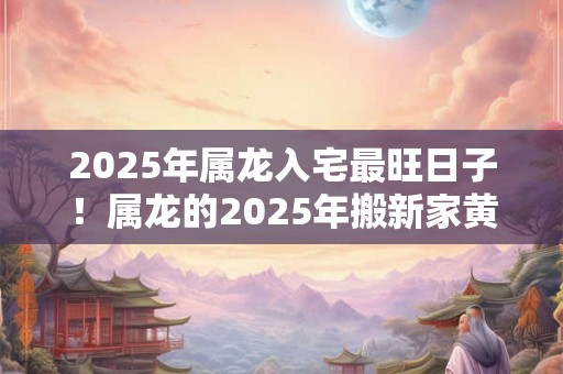 2025年属龙入宅最旺日子！属龙的2025年搬新家黄历吉日