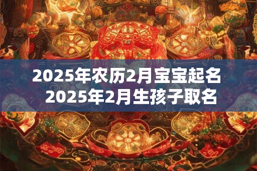 2025年农历2月宝宝起名  2025年2月生孩子取名