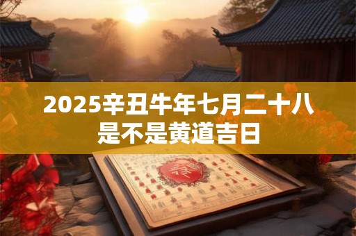 2025辛丑牛年七月二十八是不是黄道吉日