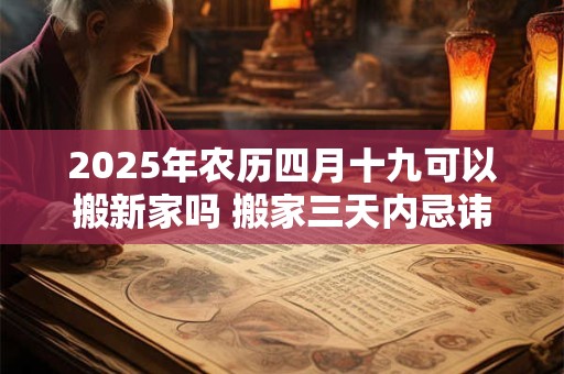 2025年农历四月十九可以搬新家吗 搬家三天内忌讳 2025年农历四月十九可以搬新家吗 搬家三天内忌讳