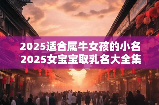 2025适合属牛女孩的小名 2025女宝宝取乳名大全集