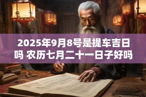 2025年9月8号是提车吉日吗 农历七月二十一日子好吗